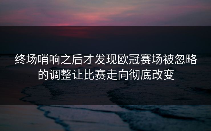 终场哨响之后才发现欧冠赛场被忽略的调整让比赛走向彻底改变