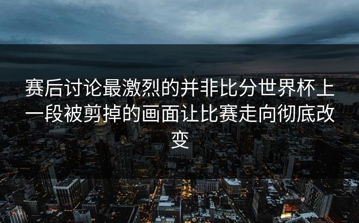 赛后讨论最激烈的并非比分世界杯上一段被剪掉的画面让比赛走向彻底改变