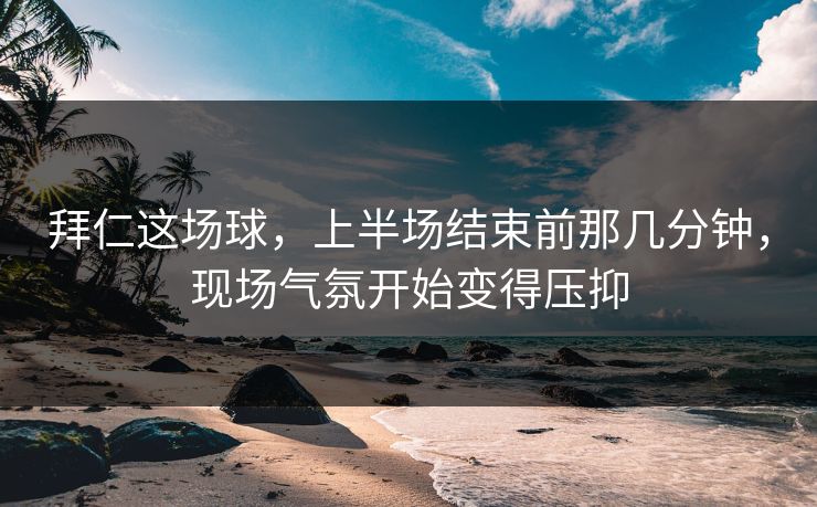 拜仁这场球，上半场结束前那几分钟，现场气氛开始变得压抑