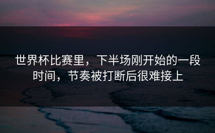 世界杯比赛里，下半场刚开始的一段时间，节奏被打断后很难接上