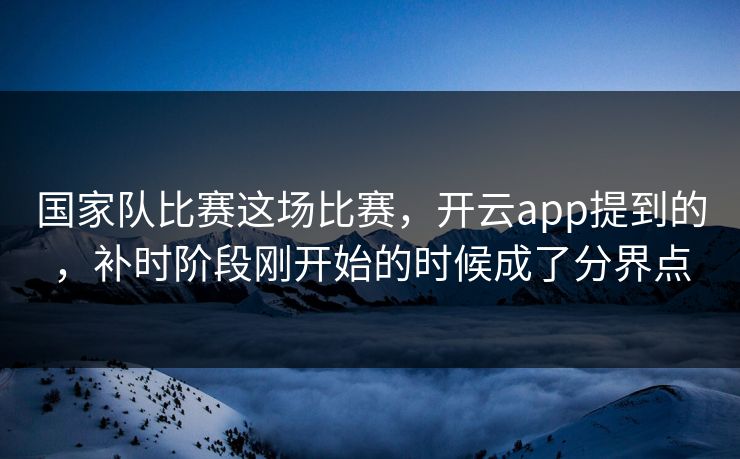 国家队比赛这场比赛，开云app提到的，补时阶段刚开始的时候成了分界点