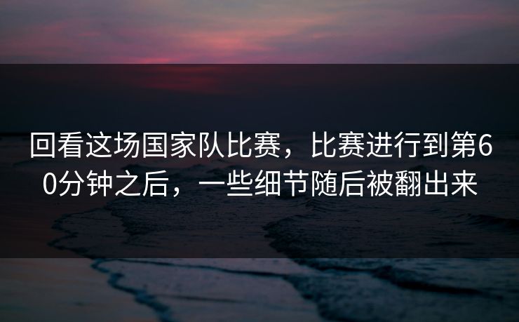 回看这场国家队比赛，比赛进行到第60分钟之后，一些细节随后被翻出来