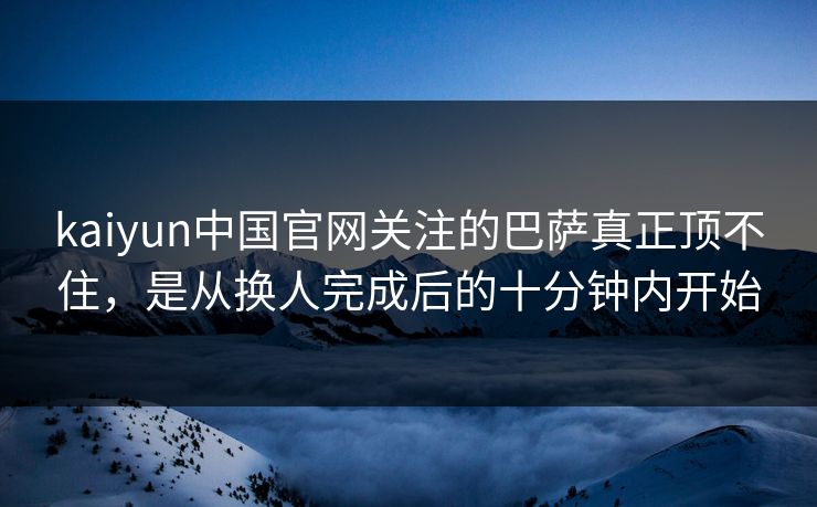 kaiyun中国官网关注的巴萨真正顶不住，是从换人完成后的十分钟内开始