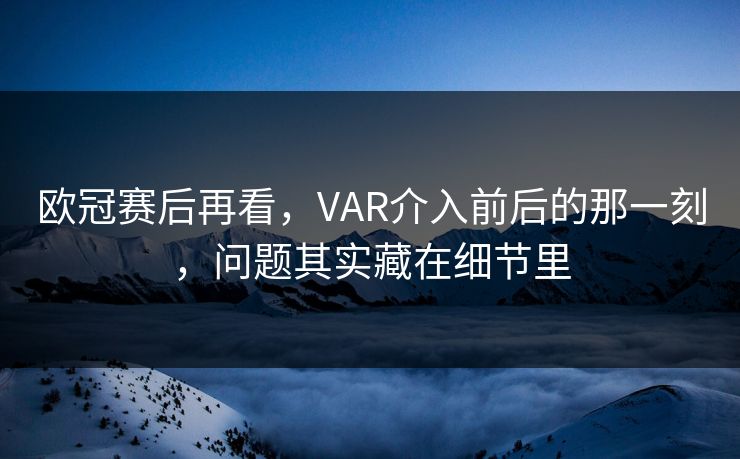 欧冠赛后再看，VAR介入前后的那一刻，问题其实藏在细节里