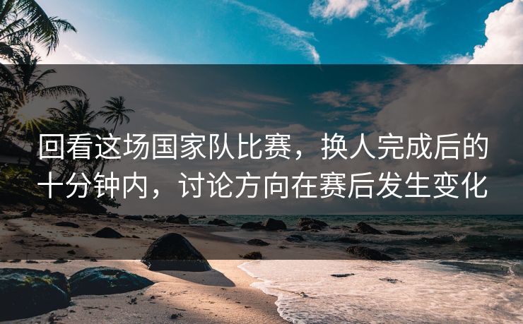 回看这场国家队比赛，换人完成后的十分钟内，讨论方向在赛后发生变化