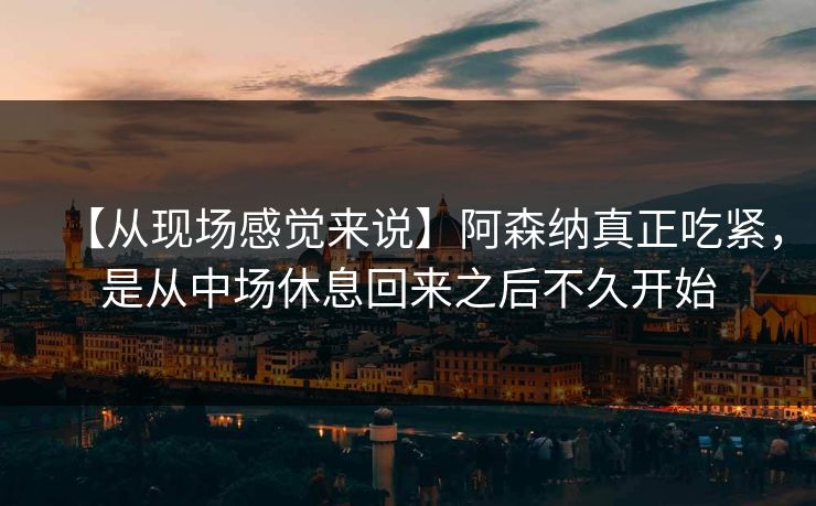 【从现场感觉来说】阿森纳真正吃紧，是从中场休息回来之后不久开始