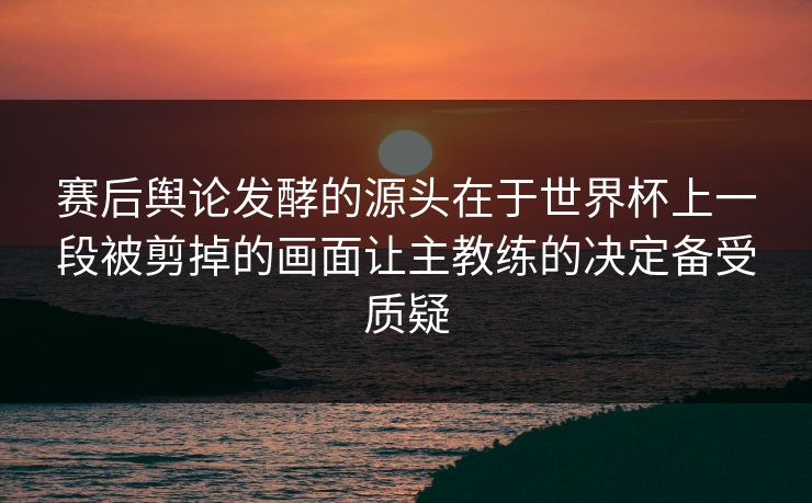 赛后舆论发酵的源头在于世界杯上一段被剪掉的画面让主教练的决定备受质疑