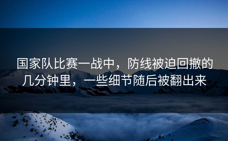 国家队比赛一战中，防线被迫回撤的几分钟里，一些细节随后被翻出来