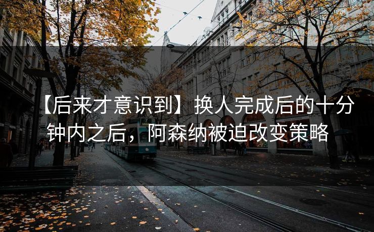 【后来才意识到】换人完成后的十分钟内之后，阿森纳被迫改变策略