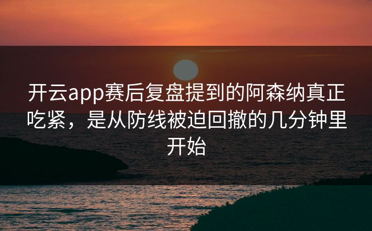 开云app赛后复盘提到的阿森纳真正吃紧，是从防线被迫回撤的几分钟里开始