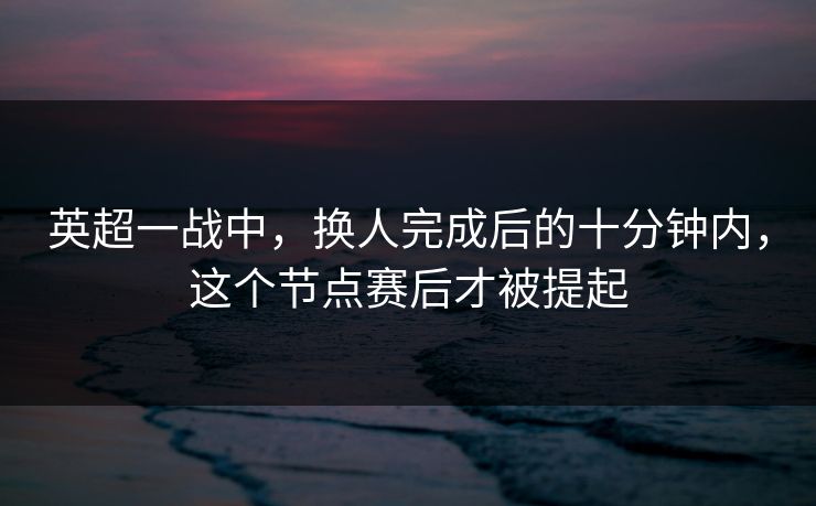 英超一战中，换人完成后的十分钟内，这个节点赛后才被提起