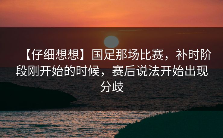 【仔细想想】国足那场比赛,补时阶段刚开始的时候,赛后说法开始出现分歧