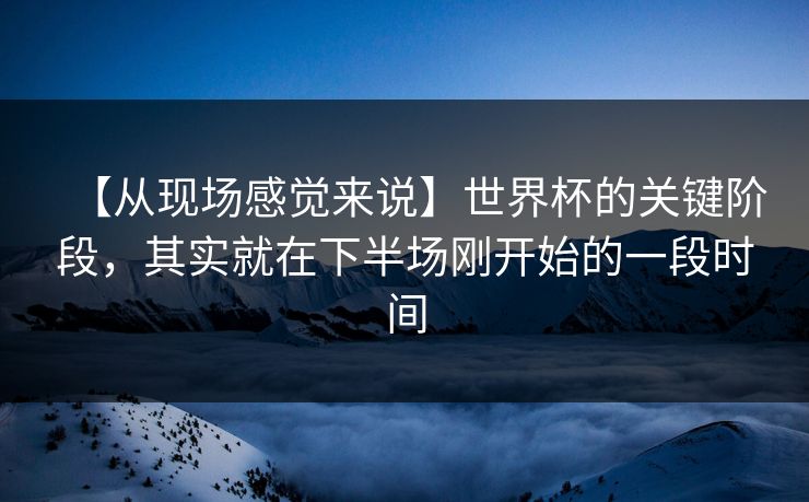 【从现场感觉来说】世界杯的关键阶段,其实就在下半场刚开始的一段时间