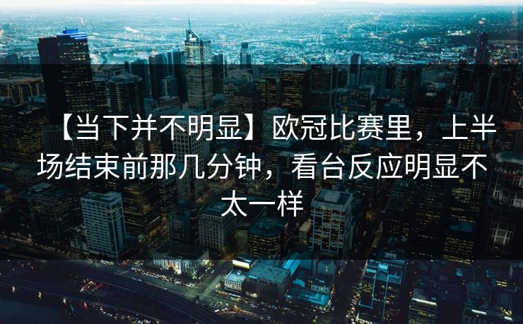 【当下并不明显】欧冠比赛里,上半场结束前那几分钟,看台反应明显不太一样