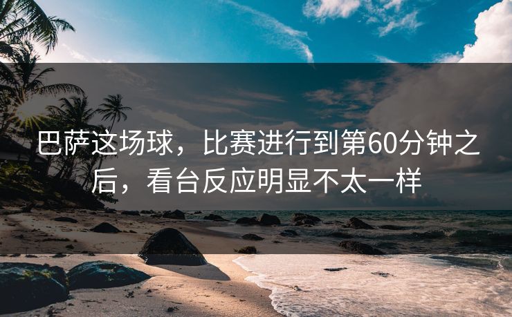 巴萨这场球,比赛进行到第60分钟之后,看台反应明显不太一样